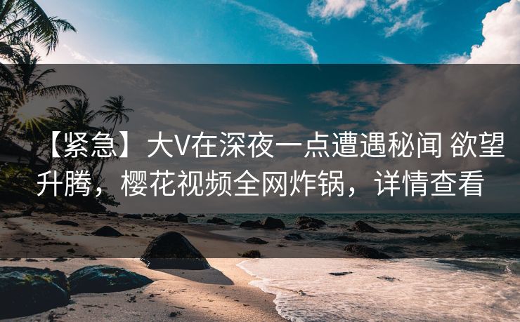 【紧急】大V在深夜一点遭遇秘闻 欲望升腾，樱花视频全网炸锅，详情查看