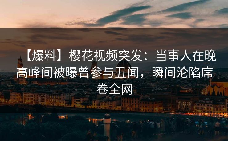 【爆料】樱花视频突发：当事人在晚高峰间被曝曾参与丑闻，瞬间沦陷席卷全网
