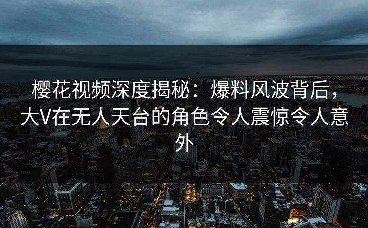 樱花视频深度揭秘：爆料风波背后，大V在无人天台的角色令人震惊令人意外