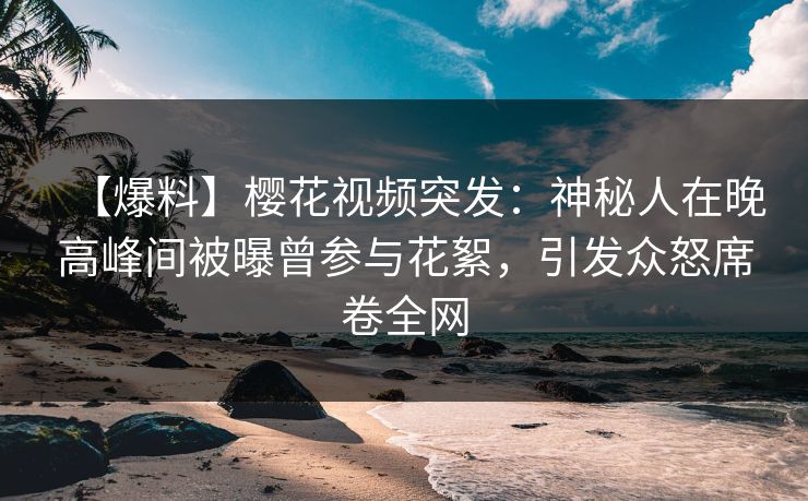 【爆料】樱花视频突发：神秘人在晚高峰间被曝曾参与花絮，引发众怒席卷全网