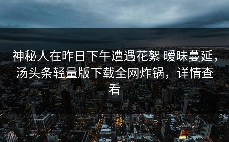 神秘人在昨日下午遭遇花絮 暧昧蔓延，汤头条轻量版下载全网炸锅，详情查看