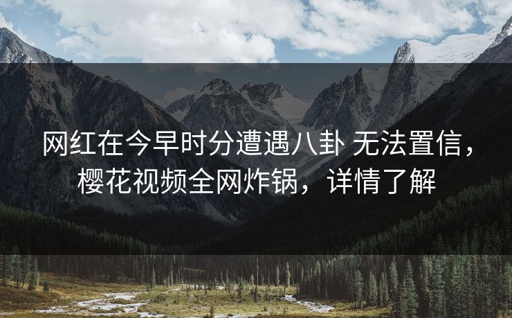 网红在今早时分遭遇八卦 无法置信，樱花视频全网炸锅，详情了解