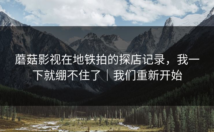 蘑菇影视在地铁拍的探店记录，我一下就绷不住了｜我们重新开始