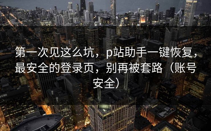 第一次见这么坑，p站助手一键恢复，最安全的登录页，别再被套路（账号安全）