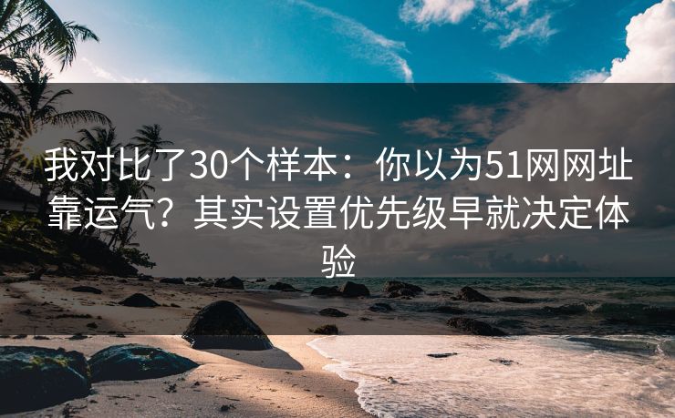 我对比了30个样本：你以为51网网址靠运气？其实设置优先级早就决定体验