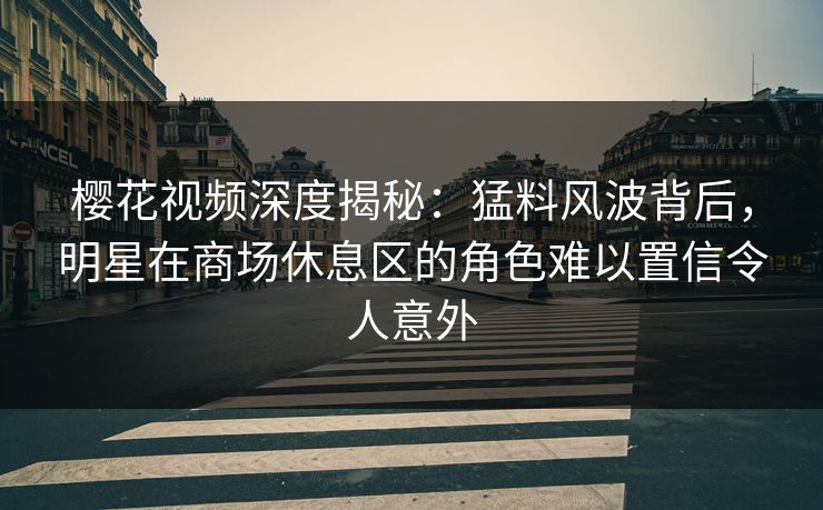 樱花视频深度揭秘：猛料风波背后，明星在商场休息区的角色难以置信令人意外