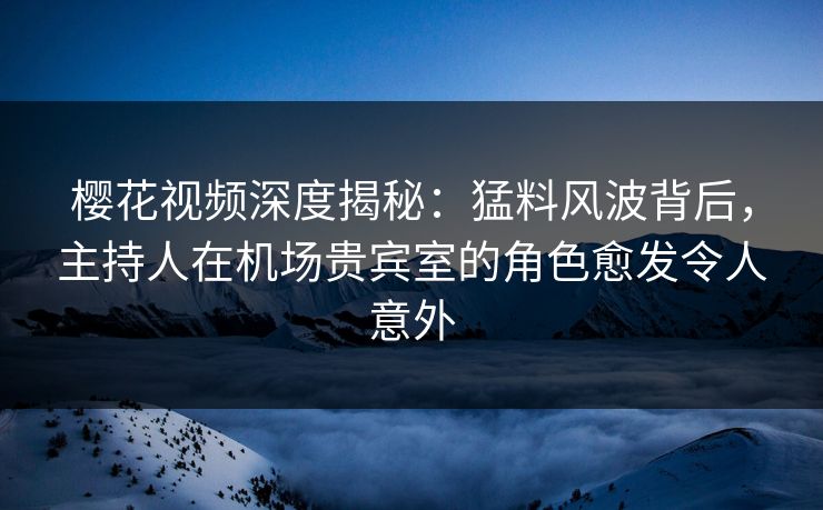 樱花视频深度揭秘：猛料风波背后，主持人在机场贵宾室的角色愈发令人意外