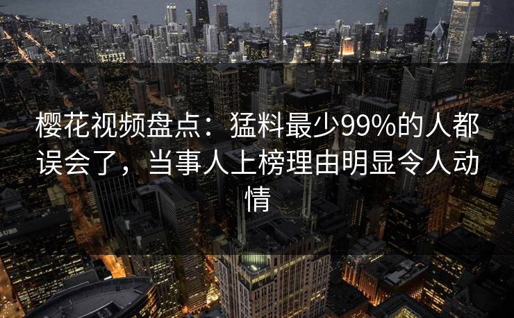 樱花视频盘点：猛料最少99%的人都误会了，当事人上榜理由明显令人动情