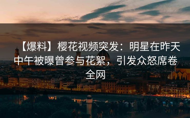 【爆料】樱花视频突发：明星在昨天中午被曝曾参与花絮，引发众怒席卷全网