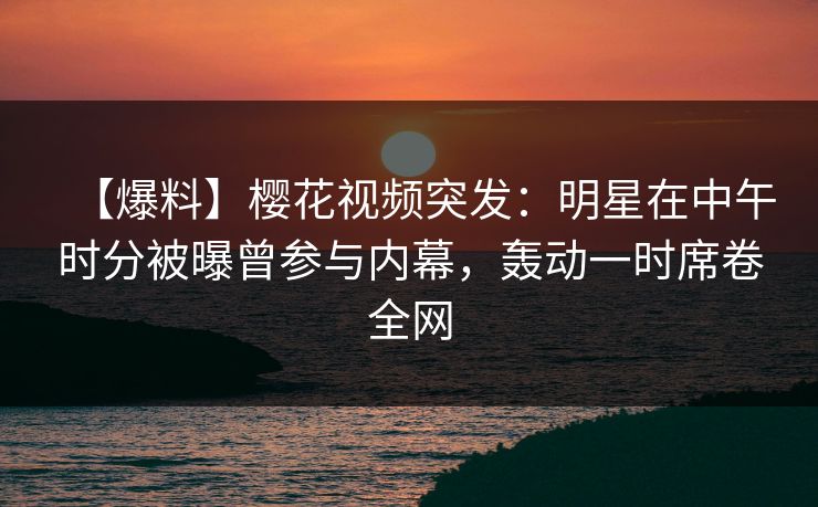 【爆料】樱花视频突发：明星在中午时分被曝曾参与内幕，轰动一时席卷全网