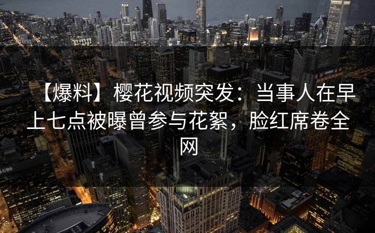 【爆料】樱花视频突发：当事人在早上七点被曝曾参与花絮，脸红席卷全网