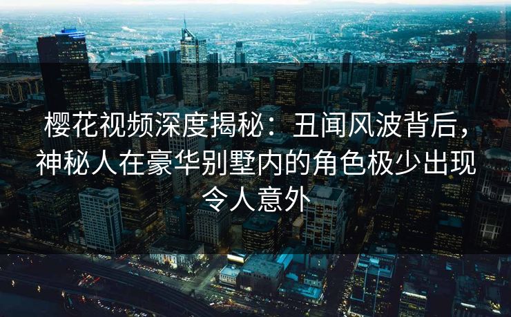 樱花视频深度揭秘：丑闻风波背后，神秘人在豪华别墅内的角色极少出现令人意外