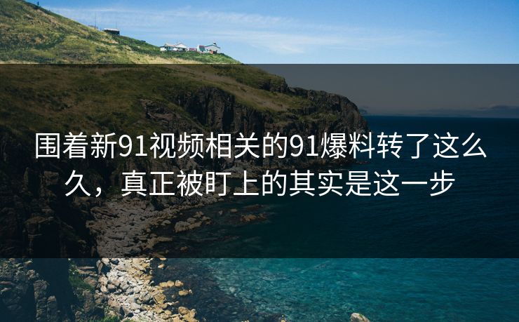 围着新91视频相关的91爆料转了这么久，真正被盯上的其实是这一步