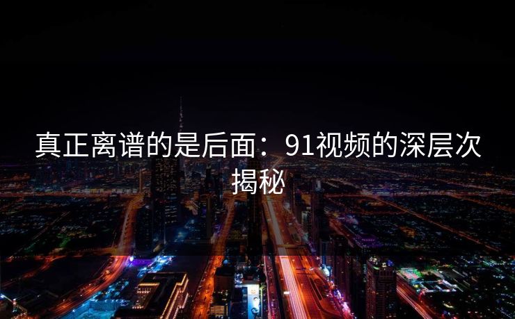 真正离谱的是后面：91视频的深层次揭秘