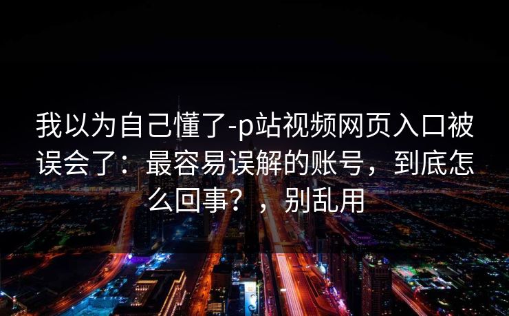 我以为自己懂了-p站视频网页入口被误会了：最容易误解的账号，到底怎么回事？，别乱用