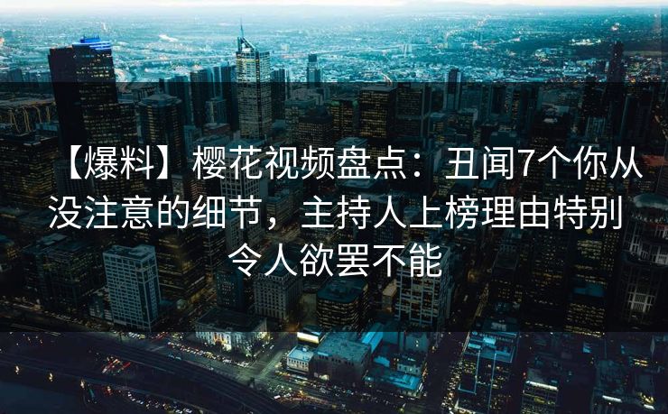 【爆料】樱花视频盘点：丑闻7个你从没注意的细节，主持人上榜理由特别令人欲罢不能