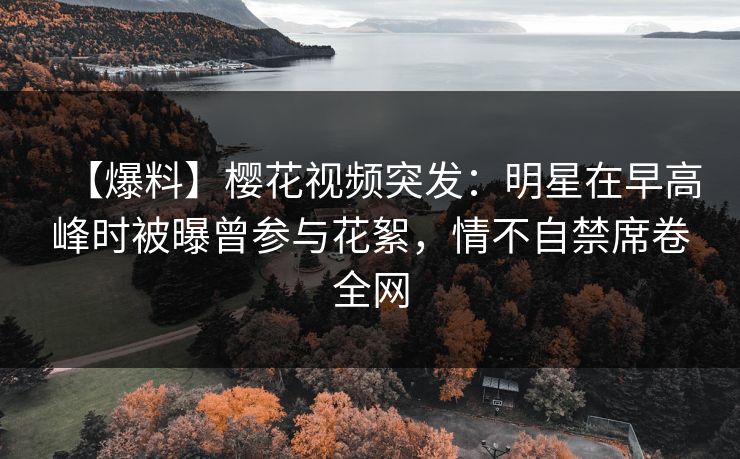 【爆料】樱花视频突发：明星在早高峰时被曝曾参与花絮，情不自禁席卷全网