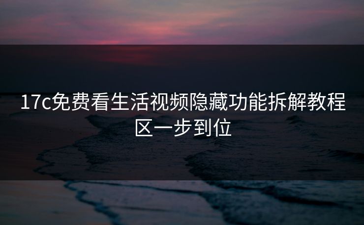 17c免费看生活视频隐藏功能拆解教程区一步到位