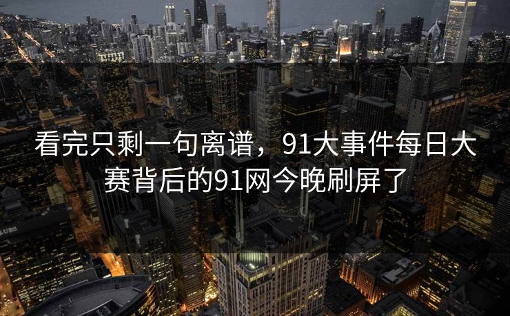 看完只剩一句离谱，91大事件每日大赛背后的91网今晚刷屏了