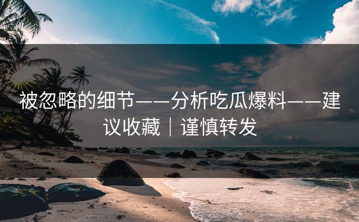 被忽略的细节——分析吃瓜爆料——建议收藏｜谨慎转发
