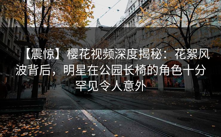 【震惊】樱花视频深度揭秘：花絮风波背后，明星在公园长椅的角色十分罕见令人意外