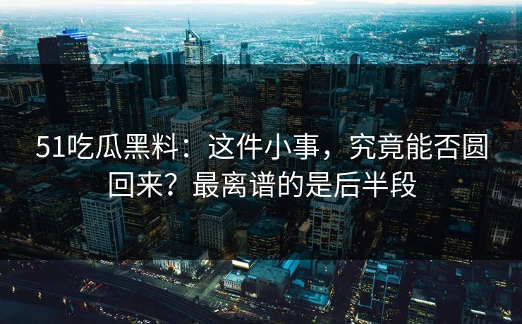 51吃瓜黑料：这件小事，究竟能否圆回来？最离谱的是后半段