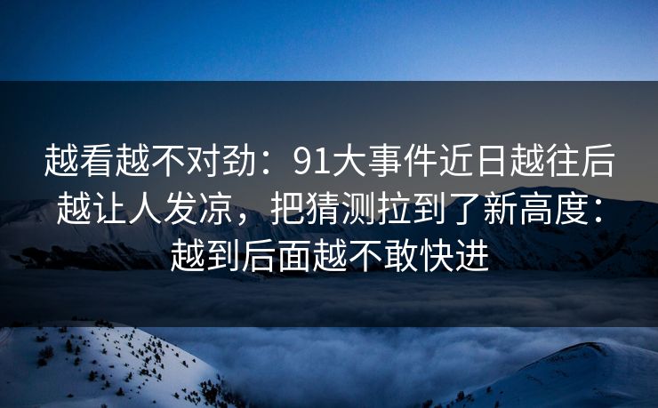 越看越不对劲：91大事件近日越往后越让人发凉，把猜测拉到了新高度：越到后面越不敢快进
