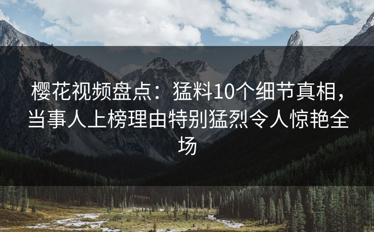 樱花视频盘点：猛料10个细节真相，当事人上榜理由特别猛烈令人惊艳全场