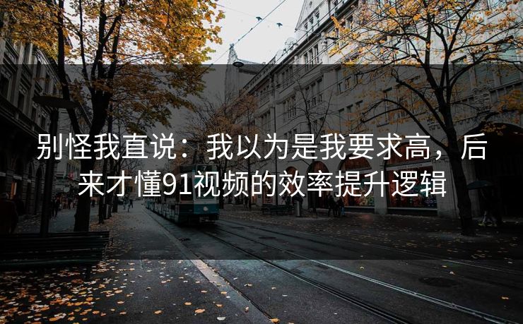 别怪我直说：我以为是我要求高，后来才懂91视频的效率提升逻辑
