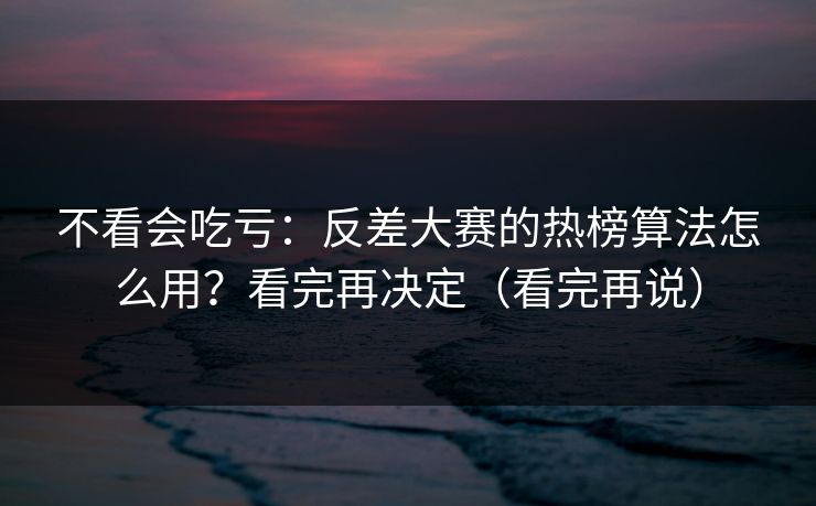 不看会吃亏：反差大赛的热榜算法怎么用？看完再决定（看完再说）