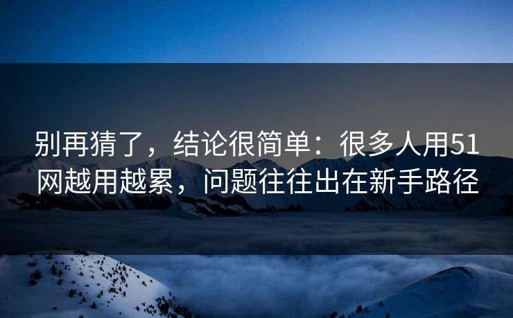 别再猜了，结论很简单：很多人用51网越用越累，问题往往出在新手路径