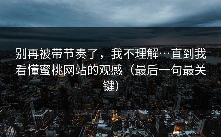 别再被带节奏了，我不理解…直到我看懂蜜桃网站的观感（最后一句最关键）